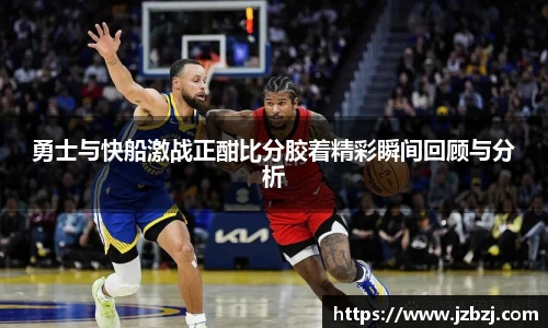 勇士与快船激战正酣比分胶着精彩瞬间回顾与分析